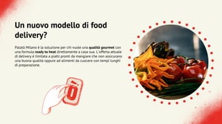 Un nuovo modello di food
delivery?
Palatò Milano è la soluzione per chi vuole una qualità gourmet con
una formula ready to heat direttamente a casa sua. L'offerta attuale
di delivery è limitata a piatti pronti da mangiare che non assicurano
una buona qualità oppure ad alimenti da cuocere con tempi lunghi
di preparazione.
 