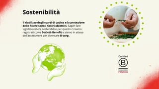 Sostenibilità
Il riutilizzo degli scarti di cucina e la protezione
delle filiere sono i nostri obiettivi. Saper fare
significa essere sostenibili e per questo ci siamo
registrati come Società Benefit e siamo in attesa
dell’assessment per diventare B-corp.
 