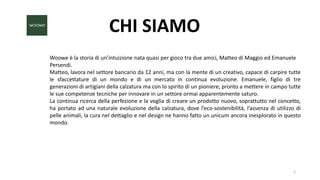 CHI SIAMO
Woowe è la storia di un’intuizione nata quasi per gioco tra due amici, Matteo di Maggio ed Emanuele
Persendi.
Matteo, lavora nel settore bancario da 12 anni, ma con la mente di un creativo, capace di carpire tutte
le sfaccettature di un mondo e di un mercato in continua evoluzione. Emanuele, figlio di tre
generazioni di artigiani della calzatura ma con lo spirito di un pioniere, pronto a mettere in campo tutte
le sue competenze tecniche per innovare in un settore ormai apparentemente saturo.
La continua ricerca della perfezione e la voglia di creare un prodotto nuovo, soprattutto nel concetto,
ha portato ad una naturale evoluzione della calzatura, dove l’eco-sostenibilità, l’assenza di utilizzo di
pelle animali, la cura nel dettaglio e nel design ne hanno fatto un unicum ancora inesplorato in questo
mondo.
2
 