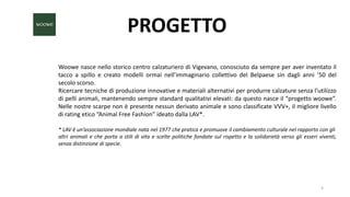 PROGETTO
Woowe nasce nello storico centro calzaturiero di Vigevano, conosciuto da sempre per aver inventato il
tacco a spillo e creato modelli ormai nell’immaginario collettivo del Belpaese sin dagli anni ’50 del
secolo scorso.
Ricercare tecniche di produzione innovative e materiali alternativi per produrre calzature senza l’utilizzo
di pelli animali, mantenendo sempre standard qualitativi elevati: da questo nasce il “progetto woowe”.
Nelle nostre scarpe non è presente nessun derivato animale e sono classificate VVV+, il migliore livello
di rating etico “Animal Free Fashion” ideato dalla LAV*.
* LAV è un’associazione mondiale nata nel 1977 che pratica e promuove il cambiamento culturale nel rapporto con gli
altri animali e che porta a stili di vita e scelte politiche fondate sul rispetto e la solidarietà verso gli esseri viventi,
senza distinzione di specie.
3
 