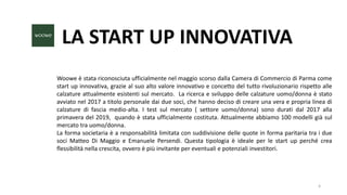 LA START UP INNOVATIVA
Woowe è stata riconosciuta ufficialmente nel maggio scorso dalla Camera di Commercio di Parma come
start up innovativa, grazie al suo alto valore innovativo e concetto del tutto rivoluzionario rispetto alle
calzature attualmente esistenti sul mercato. La ricerca e sviluppo delle calzature uomo/donna è stato
avviato nel 2017 a titolo personale dai due soci, che hanno deciso di creare una vera e propria linea di
calzature di fascia medio-alta. I test sul mercato ( settore uomo/donna) sono durati dal 2017 alla
primavera del 2019, quando è stata ufficialmente costituta. Attualmente abbiamo 100 modelli già sul
mercato tra uomo/donna.
La forma societaria è a responsabilità limitata con suddivisione delle quote in forma paritaria tra i due
soci Matteo Di Maggio e Emanuele Persendi. Questa tipologia è ideale per le start up perché crea
flessibilità nella crescita, ovvero è più invitante per eventuali e potenziali investitori.
4
 