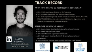 TRACK RECORD
2016-2018: Product Manger, Skillchain 1,2 Mln Fundraising
2017-2019: Head of Blockchain Dep, Andriotto Financial Services
2017-2020: Project manager + 60  progetti eseguiti con successo (Europa , Asia, USA)
PRESENTE: CEO AIO Blockchain Lab, Presidente AIO Blockchain Org vincitrice bando
THINK BIG 2019 promosso da Fondazione Cariparma .
2019: Docente Master Blockchain Confindustria /Torno Subito Scolarship
2019: Speaker Malta Blockchain Summit
2019 Rubrica Blockchain su giornale on line Linkiesta
2019-2020: Relatore Blockchain Tech-UniPr (E-Banking/Economia Network
Agroalimentari)
2020: Convenzione con UniPr tirocini formativi '' Blockchain Talent Program''
ESPERIENZE DIDATTICHE INERENTI
KNOW HOW DIRETTO SU TECHNOLOGIA BLOCKCHAIN
Amministratore Delegato
AIO BLOCKCHAIN LAB
ALECOS
COLOMBO
 