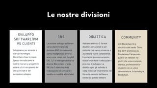 Le nostre divisioni
Sviluppiamo per aziende e
startup tecnologia
Blockchain chiavi in mano.
Spesso introduciamo le
nostre risorse su progetti in
essere e/o ci occupiamo del
set up iniziale e del
successivo sviluppo.
SVILUPPO
SOFTWARE/PM
VS CLIENTI AIO Blockchain Org
vincitrice del bando Think
Big 2019 promosso da
Fondazione Cariparma e
Lude è un network no
profit che unisce aziende,
startup, professionisti e
studenti con un unico
denominatore, la tecnologia
Blockchain.
COMMUNITY
Abbiamo attivato 2 format
didattici per aziende e per
individui che vanno a inserire e
accelerare nuove competenze.
Le aziende possono acquisire
nuovo know how e velocizzare i
processi di sviluppo. La
didattica per gli individui è
volta invece all' inserimento nel
fiorente mercato del lavoro
creato da questo settore.
DIDATTICA
La sezione sviluppo software
verso clienti finanzia la
divisione R&S. Attualmente
siamo impegnati su diverse
aree come token non fungibili
ERC 721 e interoperabilità tra
diverse Blockchain. L' area
R&S ha l' obiettivo della
realizzazione di software e
vendita in modlità white label.
R&S
 