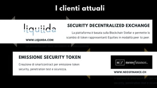 EMISSIONE SECURITY TOKEN
Creazione di smartcontract per emissione token
security, penetration test e sicurezza.
SECURITY DECENTRALIZED EXCHANGE
La piattaforma è basata sulla Blockchain Stellar e permette lo
scambio di token rappresentanti Equities in modalità peer to peer.
WWW.LIQUIIDA.COM
Le presentazioni sono strumenti di comunicazione.
I clienti attuali
WWW.NEOSFINANCE.CH
Creazione di smartcontract per em
security, penetration test e sicure
 