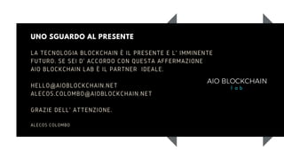 UNO SGUARDO AL PRESENTE
LA TECNOLOGIA BLOCKCHAIN È IL PRESENTE E L' IMMINENTE
FUTURO. SE SEI D' ACCORDO CON QUESTA AFFERMAZIONE
AIO BLOCKCHAIN LAB È IL PARTNER IDEALE.
HELLO@AIOBLOCKCHAIN.NET
ALECOS.COLOMBO@AIOBLOCKCHAIN.NET
GRAZIE DELL' ATTENZIONE.
ALECOS COLOMBO
 