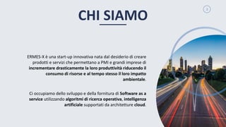2
ERMES-X è una start-up innovativa nata dal desiderio di creare
prodotti e servizi che permettano a PMI e grandi imprese di
incrementare drasticamente la loro produttività riducendo il
consumo di risorse e al tempo stesso il loro impatto
ambientale.
Ci occupiamo dello sviluppo e della fornitura di Software as a
service utilizzando algoritmi di ricerca operativa, intelligenza
artificiale supportati da architetture cloud.
CHI SIAMO
 