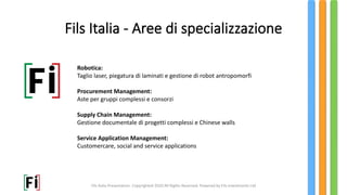 Fils Italia Presentation. Copyrighted 2020 All Rights Reserved. Powered by Fils Investments Ltd
Robotica:
Taglio laser, piegatura di laminati e gestione di robot antropomorfi
Procurement Management:
Aste per gruppi complessi e consorzi
Supply Chain Management:
Gestione documentale di progetti complessi e Chinese walls
Service Application Management:
Customercare, social and service applications
Fils Italia - Aree di specializzazione
 