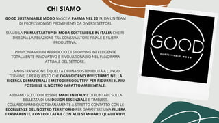 GOOD SUSTAINABLE MOOD NASCE A PARMA NEL 2019, DA UN TEAM
DI PROFESSIONISTI PROVENIENTI DA DIVERSI SETTORI.
SIAMO LA PRIMA STARTUP DI MODA SOSTENIBILE IN ITALIA CHE RI-
DISEGNA LA RELAZIONE TRA CONSUMATORE FINALE E FILIERA
PRODUTTIVA.
PROPONIAMO UN APPROCCIO DI SHOPPING INTELLIGENTE
TOTALMENTE INNOVATIVO E RIVOLUZIONARIO NEL PANORAMA
ATTUALE DEL SETTORE. 
LA NOSTRA VISIONE È QUELLA DI UNA SOSTENIBILITÀ A LUNGO
TERMINE, È PER QUESTO CHE OGNI GIORNO INVESTIAMO NELLA
RICERCA DI MATERIALI E METODI PRODUTTIVI PER RIDURRE IL PIÙ
POSSIBILE IL NOSTRO IMPATTO AMBIENTALE. 
ABBIAMO SCELTO DI ESSERE MADE IN ITALY E DI PUNTARE SULLA
BELLEZZA DI UN DESIGN ESSENZIALE E TIMELESS.
COLLABORIAMO QUOTIDIANAMENTE A STRETTO CONTATTO CON LE
ECCELLENZE DEL NOSTRO TERRITORIO PER GARANTIRE UNA FILIERA
TRASPARENTE, CONTROLLATA E CON ALTI STANDARD QUALITATIVI.
CHI SIAMO
 