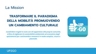 TRASFORMARE IL PARADIGMA
DELLA MOBILITÀ PROMUOVENDO
UN CAMBIAMENTO CULTURALE
Condividere tragitti in auto con chi appartiene alla propria comunità,
al fine di migliorare la sostenibilità ambientale ed economica degli
spostamenti pur continuando a muoversi in modo semplice, sicuro e
piacevole.
UP2GO
La Mission
 
