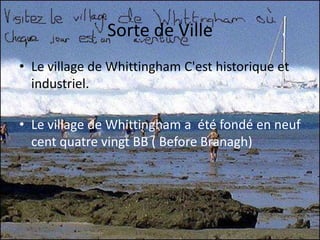 Sorte de VilleLe village de Whittingham C'est historique et industriel.Le village de Whittingham a  été fondé en neuf cent quatre vingt BB ( Before Branagh)