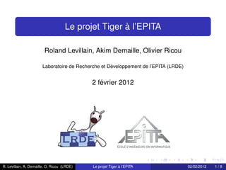 `
                                     Le projet Tiger a l’EPITA

                         Roland Levillain, Akim Demaille, Olivier Ricou

                                                    ´
                       Laboratoire de Recherche et Developpement de l’EPITA (LRDE)


                                                ´
                                             2 fevrier 2012




R. Levillain, A. Demaille, O. Ricou (LRDE)                   `
                                             Le projet Tiger a l’EPITA               02/02/2012   1/8
 