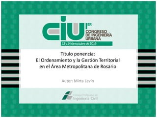 Título ponencia:
El Ordenamiento y la Gestión Territorial
en el Área Metropolitana de Rosario
Autor: Mirta Levin
 