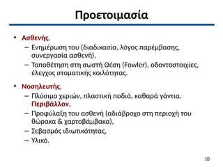 Προετοιμασία
• Ασθενής,
– Ενημέρωση του (διαδικασία, λόγος παρέμβασης,
συνεργασία ασθενή),
– Τοποθέτηση στη σωστή Θέση (Fowler), οδοντοστοιχίες,
έλεγχος στοματικής κοιλότητας.
• Νοσηλευτής,
– Πλύσιμο χεριών, πλαστική ποδιά, καθαρά γάντια.
Περιβάλλον,
– Προφύλαξη του ασθενή (αδιάβροχο στη περιοχή του
θώρακα & χαρτοβάμβακα),
– Σεβασμός ιδιωτικότητας,
– Υλικό.
10
 