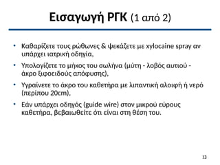 Εισαγωγή ΡΓΚ (1 από 2)
• Καθαρίζετε τους ρώθωνες & ψεκάζετε με xylocaine spray αν
υπάρχει ιατρική οδηγία,
• Υπολογίζετε το μήκος του σωλήνα (μύτη - λοβός αυτιού -
άκρο ξιφοειδούς απόφυσης),
• Υγραίνετε το άκρο του καθετήρα με λιπαντική αλοιφή ή νερό
(περίπου 20cm),
• Εάν υπάρχει οδηγός (guide wire) στον μικρού εύρους
καθετήρα, βεβαιωθείτε ότι είναι στη θέση του.
13
 