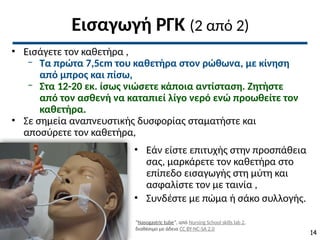 Εισαγωγή ΡΓΚ (2 από 2)
• Εισάγετε τον καθετήρα ,
‒ Τα πρώτα 7,5cm του καθετήρα στον ρώθωνα, με κίνηση
από μπρος και πίσω,
‒ Στα 12-20 εκ. ίσως νιώσετε κάποια αντίσταση. Ζητήστε
από τον ασθενή να καταπιεί λίγο νερό ενώ προωθείτε τον
καθετήρα.
• Σε σημεία αναπνευστικής δυσφορίας σταματήστε και
αποσύρετε τον καθετήρα,
• Εάν είστε επιτυχής στην προσπάθεια
σας, μαρκάρετε τον καθετήρα στο
επίπεδο εισαγωγής στη μύτη και
ασφαλίστε τον με ταινία ,
• Συνδέστε με πώμα ή σάκο συλλογής.
“Nasogastric tube”, από Nursing School skills lab 2,
διαθέσιμο με άδεια CC BY-NC-SA 2.0
14
 
