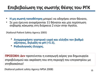 Επιβεβαίωση της σωστής θέσης του ΡΓΚ
• Η μη σωστή τοποθέτηση μπορεί να οδηγήσει στον θάνατο,
• Σε μια έρευνα αναφέρονται 11 θάνατοι και μία περίπτωση
σοβαρής κάκωσης στη διάρκεια 2 ετών στην Αγγλία.
(National Patient Safety Agency 2005)
• Αναρροφήστε γαστρικό υγρό και ελέγξτε τον βαθμό
οξύτητας, δηλαδή το pH (<5.5),
• Ραδιολογικός έλεγχος.
ΠΡΟΣΟΧΗ: Δεν προτείνεται η εισαγωγή αέρος για δημιουργία
στροβιλισμού και ακρόαση του στη περιοχή του επιγαστρίου με
στηθοσκόπιο!
(National patient safety Agency NPSA 2008) 15
 