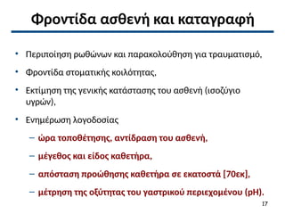 Φροντίδα ασθενή και καταγραφή
• Περιποίηση ρωθώνων και παρακολούθηση για τραυματισμό,
• Φροντίδα στοματικής κοιλότητας,
• Εκτίμηση της γενικής κατάστασης του ασθενή (ισοζύγιο
υγρών),
• Ενημέρωση λογοδοσίας
– ώρα τοποθέτησης, αντίδραση του ασθενή,
– μέγεθος και είδος καθετήρα,
– απόσταση προώθησης καθετήρα σε εκατοστά [70εκ],
– μέτρηση της οξύτητας του γαστρικού περιεχομένου (pH).
17
 