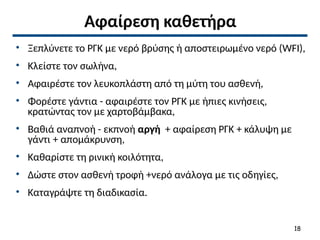 Αφαίρεση καθετήρα
• Ξεπλύνετε το ΡΓΚ με νερό βρύσης ή αποστειρωμένο νερό (WFI),
• Κλείστε τον σωλήνα,
• Αφαιρέστε τον λευκοπλάστη από τη μύτη του ασθενή,
• Φορέστε γάντια - αφαιρέστε τον ΡΓΚ με ήπιες κινήσεις,
κρατώντας τον με χαρτοβάμβακα,
• Βαθιά αναπνοή - εκπνοή αργή + αφαίρεση ΡΓΚ + κάλυψη με
γάντι + απομάκρυνση,
• Καθαρίστε τη ρινική κοιλότητα,
• Δώστε στον ασθενή τροφή +νερό ανάλογα με τις οδηγίες,
• Καταγράψτε τη διαδικασία.
18
 