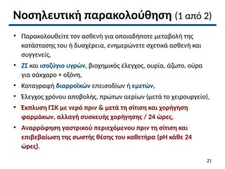 Νοσηλευτική παρακολούθηση (1 από 2)
• Παρακολουθείτε τον ασθενή για οποιαδήποτε μεταβολή της
κατάστασης του ή δυσχέρεια, ενημερώνετε σχετικά ασθενή και
συγγενείς,
• ΖΣ και ισοζύγιο υγρών, βιοχημικός έλεγχος, ουρία, άζωτο, ούρα
για σάκχαρο + οξόνη,
• Καταγραφή διαρροϊκών επεισοδίων ή εμετών,
• Έλεγχος χρόνου αποβολής, πρώτων αερίων (μετά το χειρουργείο),
• Έκπλυση ΓΣΚ με νερό πριν & μετά τη σίτιση και χορήγηση
φαρμάκων, αλλαγή συσκευής χορήγησης / 24 ώρες,
• Αναρρόφηση γαστρικού περιεχόμενου πριν τη σίτιση και
επιβεβαίωση της σωστής θέσης του καθετήρα (pH κάθε 24
ώρες).
21
 