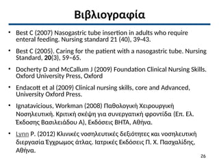 Βιβλιογραφία
• Best C (2007) Nasogastric tube insertion in adults who require
enteral feeding. Nursing standard 21 (40), 39-43.
• Best C (2005). Caring for the patient with a nasogastric tube. Nursing
Standard, 20(3), 59–65.
• Docherty D and McCallum J (2009) Foundation Clinical Nursing Skills.
Oxford University Press, Oxford
• Endacott et al (2009) Clinical nursing skills, core and Advanced,
University Oxford Press.
• Ignatavicious, Workman (2008) Παθολογική Χειρουργική
Νοσηλευτική. Κριτική σκέψη για συνεργατική φροντίδα (Επ. Ελ.
Έκδοσης Βασιλειάδου Α), Εκδόσεις ΒΗΤΑ, Αθήνα.
• Lynn P. (2012) Κλινικές νοσηλευτικές δεξιότητες και νοσηλευτική
διεργασία Έγχρωμος άτλας. Ιατρικές Εκδόσεις Π. Χ. Πασχαλίδης,
Αθήνα.
26
 