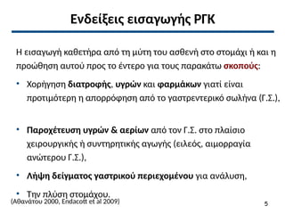 Ενδείξεις εισαγωγής ΡΓΚ
Η εισαγωγή καθετήρα από τη μύτη του ασθενή στο στομάχι ή και η
προώθηση αυτού προς το έντερο για τους παρακάτω σκοπούς:
• Χορήγηση διατροφής, υγρών και φαρμάκων γιατί είναι
προτιμότερη η απορρόφηση από το γαστρεντερικό σωλήνα (Γ.Σ.),
• Παροχέτευση υγρών & αερίων από τον Γ.Σ. στο πλαίσιο
χειρουργικής ή συντηρητικής αγωγής (ειλεός, αιμορραγία
ανώτερου Γ.Σ.),
• Λήψη δείγματος γαστρικού περιεχομένου για ανάλυση,
• Την πλύση στομάχου.
(Αθανάτου 2000, Endacott et al 2009) 5
 