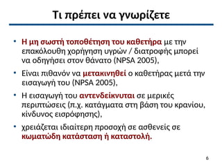 Τι πρέπει να γνωρίζετε
• Η μη σωστή τοποθέτηση του καθετήρα με την
επακόλουθη χορήγηση υγρών / διατροφής μπορεί
να οδηγήσει στον θάνατο (NPSA 2005),
• Είναι πιθανόν να μετακινηθεί ο καθετήρας μετά την
εισαγωγή του (NPSA 2005),
• Η εισαγωγή του αντενδείκνυται σε μερικές
περιπτώσεις (π.χ. κατάγματα στη βάση του κρανίου,
κίνδυνος εισρόφησης),
• χρειάζεται ιδιαίτερη προσοχή σε ασθενείς σε
κωματώδη κατάσταση ή καταστολή.
6
 