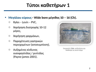 Τύποι καθετήρων 1
• Μεγάλου εύρους - Wide bore μέγεθος 10 – 16 (Ch).
o Ryles – Levin – PVC,
o Χορήγηση διατροφής 10-12
μέρες,
o Χορήγηση φαρμάκων,
o Παροχέτευση γαστρικών
περιεχομένων (αποσυμπίεση),
o Αυξημένος κίνδυνος
οισοφαγίτιδας / ρινίτιδας
(Payne-james 2001).
Nasogastric Tube, publicphoto.org
διαθέσιμο ως κοινό κτήμα
7
 