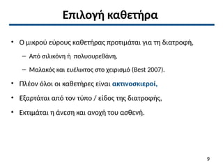 Επιλογή καθετήρα
• Ο μικρού εύρους καθετήρας προτιμάται για τη διατροφή,
– Από σιλικόνη ή πολυουρεθάνη,
– Μαλακός και ευέλικτος στο χειρισμό (Best 2007).
• Πλέον όλοι οι καθετήρες είναι ακτινοσκιεροί,
• Εξαρτάται από τον τύπο / είδος της διατροφής,
• Εκτιμάται η άνεση και ανοχή του ασθενή.
9
 