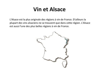 Vin et Alsace L'Alsace est la plus originale des régions à vin de France. D'ailleurs la plupart des vins alsaciens ne se trouvent que dans cette région. L'Alsace est aussi l'une des plus belles régions à vin de France. 
