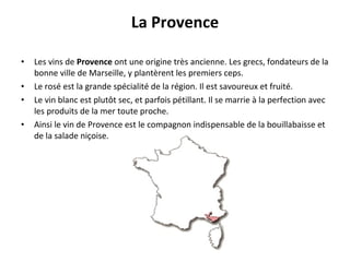 La Provence Les vins de  Provence  ont une origine très ancienne. Les grecs, fondateurs de la bonne ville de Marseille, y plantèrent les premiers ceps. Le rosé est la grande spécialité de la région. Il est savoureux et fruité. Le vin blanc est plutôt sec, et parfois pétillant. Il se marrie à la perfection avec les produits de la mer toute proche. Ainsi le vin de Provence est le compagnon indispensable de la bouillabaisse et de la salade niçoise. 