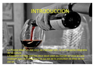 INTRODUCCION La  France étant l'un des pays de l'héritage latin, le vin fait partie intégrante de sa culture.  L' Espagne et l'Italie  sont les deux seuls pays au monde qui tous les ans rivalisent avec la France pour ce qui est de la production de litres de vin par an. 