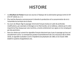 HISTOIRE La  viticulture en France  trouve ses sources à l'époque de la colonisation grecque entre le VII e  et le VI e  siècles av. J.-C. Plus tard les Romains commenceront  à étendre la production et la consommation de vin à l'ensemble du territoire de la  Gaule.  Au cours du Moyen Âge  le paysage vitivinicole français évolue et subit de profondes modifications, par exemple en  Bretagne et en Normandie, où la noblesse, séduite par le cidre importé du Pays basque par voie maritime,  arrache entièrement ses vignes en les remplaçant par  des pommiers.  Dans les siècles qui suivent les vignobles français dessinent peu à peu le paysage  qui leur est actuellement connu: Le  champenois  produit essentiellement  des vins mousseux dès le XVIIe siècle, le vignoble euskadien survit à l'épidémie de phylloxéra de 1863, l a loi d'août  1905 établit le système d'appellations etc. 