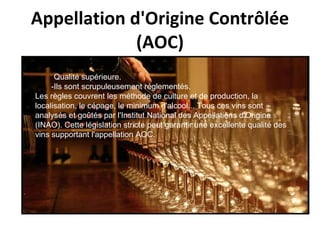 Appellation d'Origine Contrôlée (AOC) - Qualité supérieure.  -Ils sont scrupuleusement réglementés.  Les règles couvrent les méthode de culture et de production, la localisation, le cépage, le minimum d'alcool... Tous ces vins sont analysés et goûtés par l'Institut National des Appellations d'Origine (INAO). Cette législation stricte peut garantir une excellente qualité des vins supportant l'appellation AOC. 