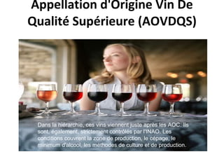   Appellation d'Origine Vin De Qualité Supérieure (AOVDQS)   Dans la hiérarchie, ces vins viennent juste après les AOC.  Ils sont, également, strictement contrôlés par l'INAO.  Les conditions couvrent la zone de production, le cépage, le minimum d'alcool, les méthodes de culture et de production. 