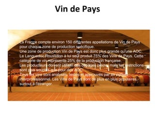Vin de Pays La France compte environ 150 différentes appellations de Vin de Pays pour chaque zone de production spécifique. Une zone de production Vin de Pays est donc plus grande qu'une AOC.  Le Languedoc Roussillon à lui seul produit 75% des Vins de Pays. Cette catégorie de vin représente 25% de la production française. Les producteurs doivent utiliser des cépages précis,  mais les restrictions sont plus souples que pour des AOC.  Tous les vins sont analysés, testés et approuvés par un conseil interprofessionnel. Les Vins de Pays sont de plus en plus populaires, surtout à l'étranger. 