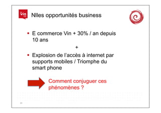 Nlles opportunités business


           E commerce Vin + 30% / an depuis
            10 ans
                              +
           Explosion de l’accès à internet par
            supports mobiles / Triomphe du
            smart phone

                  Comment conjuguer ces
                  phénomènes ?

10	
  
 