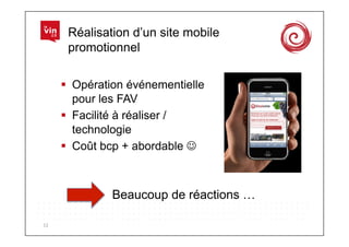 Réalisation d’un site mobile
          promotionnel

           Opération événementielle
            pour les FAV
           Facilité à réaliser /
            technologie
           Coût bcp + abordable 



                  Beaucoup de réactions …

12	
  
 