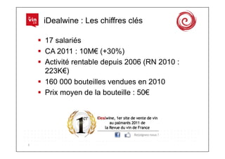 iDealwine : Les chiffres clés

          17 salariés
          CA 2011 : 10M€ (+30%)
          Activité rentable depuis 2006 (RN 2010 :
           223K€)
          160 000 bouteilles vendues en 2010
          Prix moyen de la bouteille : 50€




3	
  
 