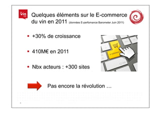 Quelques éléments sur le E-commerce
         du vin en 2011 (données E-perfomance Barometer Juin 2011)

          +30% de croissance

          410M€ en 2011

          Nbx acteurs : +300 sites


                  Pas encore la révolution …


4	
  
 