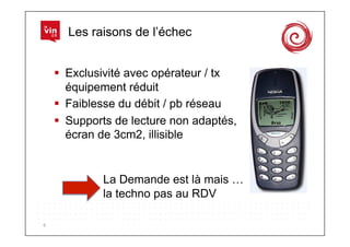 Les raisons de l’échec


          Exclusivité avec opérateur / tx
           équipement réduit
          Faiblesse du débit / pb réseau
          Supports de lecture non adaptés,
           écran de 3cm2, illisible


                 La Demande est là mais …
                 la techno pas au RDV

6	
  
 