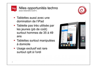 Nlles opportunités techno
            (étude médiamétrie nov2011)




          Tablettes aussi avec une
           domination de l’iPad
          Tablette pas très utilisée par
           les jeunes (pb de coût)
           surtout hommes de 35 à 49
           ans
          Tablettes surtout manipulées
           à domicile
          Usage exclusif est rare
           surtout cplt à l’ordi


8	
  
 