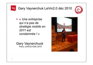 Gary Vaynerchuk LeVin2.0 déc 2010


          « Une entreprise
           qui n’a pas de
           stratégie mobile en
           2011 est
           condamnée ! »


        Gary Vaynerchuck
          Paris, LeVin2.0 Déc 2010




9	
  
 