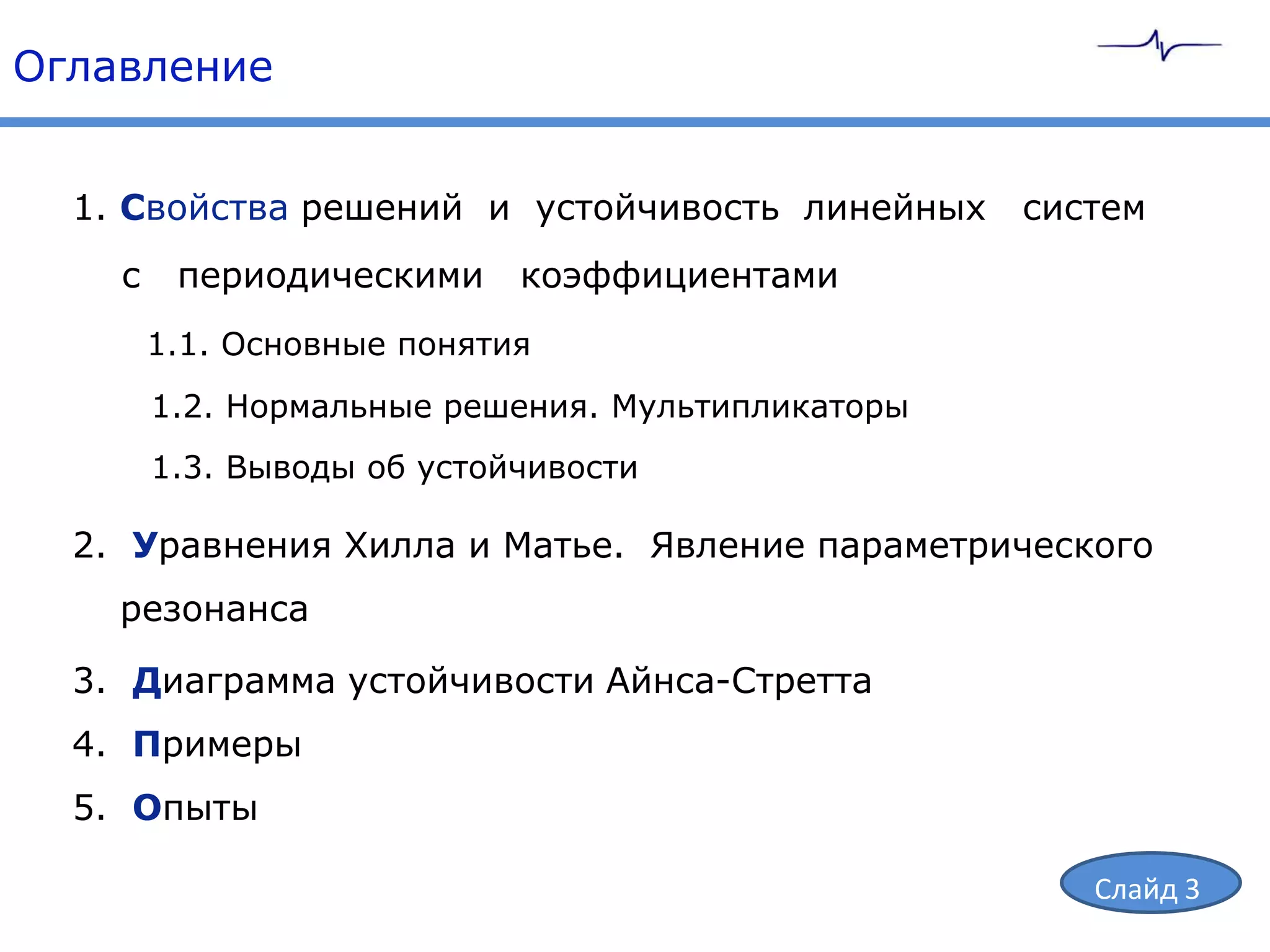 Оглавление


  1. Свойства решений и устойчивость линейных      систем
    с    периодическими     коэффициентами
        1.1. Основные понятия
        1.2. Нормальные решения. Мультипликаторы
        1.3. Выводы об устойчивости

  2. Уравнения Хилла и Матье. Явление параметрического
    резонанса

  3. Диаграмма устойчивости Айнса-Стретта
  4. Примеры
  5. Опыты

                                                      Слайд 3
 