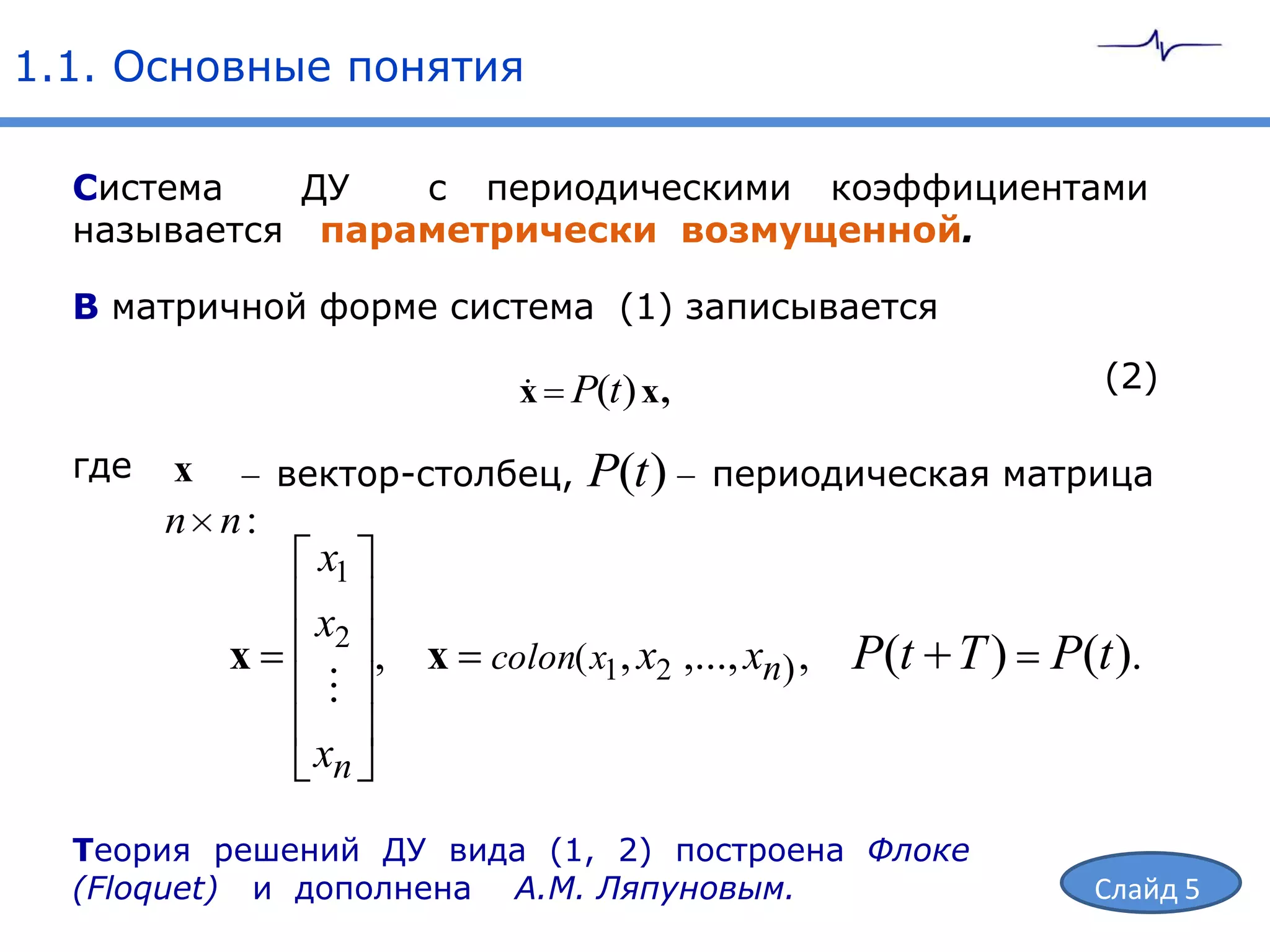 1.1. Основные понятия

  Система   ДУ   с периодическими коэффициентами
  называется параметрически возмущенной.

  В матричной форме система (1) записывается

                          x P(t ) x ,
                                                            (2)

  где   x    вектор-столбец,   P(t )    периодическая матрица
        n n:
               x1
               x2
           x      , x colon( x1, x2 ,..., xn) , P(t T )   P(t ).
                
               xn

  Теория решений ДУ вида (1, 2) построена Флоке
  (Floquet) и дополнена А.М. Ляпуновым.                     Слайд 5
 