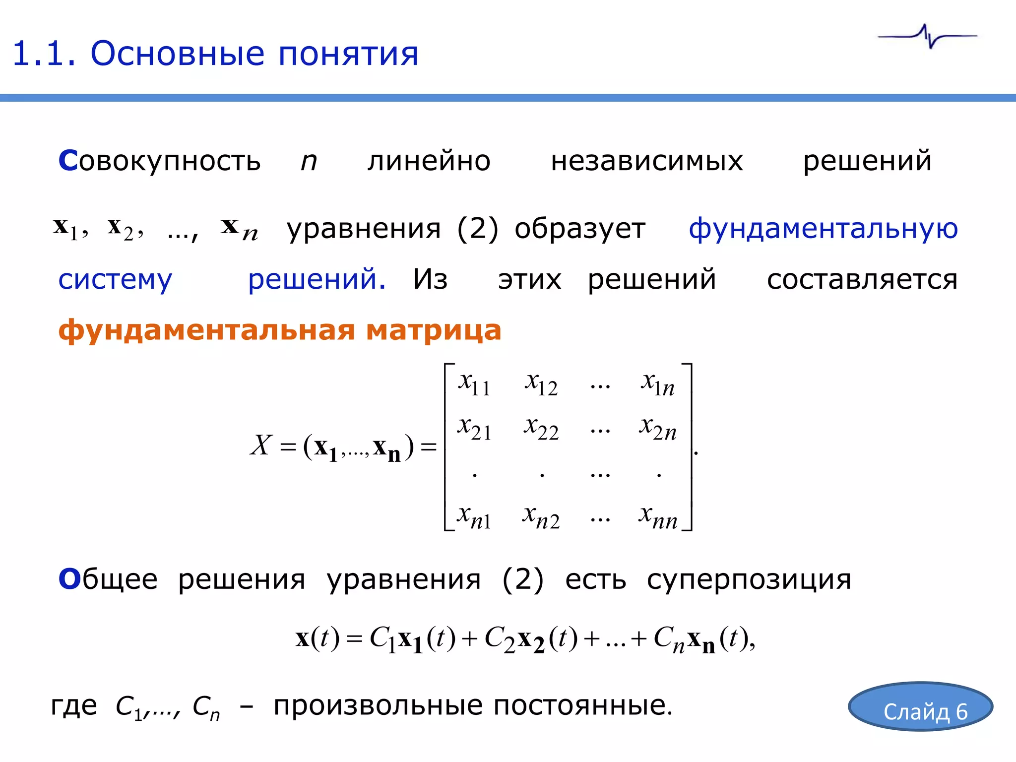 1.1. Основные понятия


  Совокупность     n       линейно            независимых           решений

  x1, x 2 , …, x n уравнения (2) образует                     фундаментальную
  систему     решений. Из                  этих решений           составляется
  фундаментальная матрица
                                     x11    x12   ...   x1n
                                     x21    x22 ... x2 n
               X   (x1 , ..., xn )                       .
                                      .      . ... .
                                     xn1    xn 2 ... xnn

  Общее решения уравнения (2) есть суперпозиция

                   x(t ) C1x1 (t ) C2x 2 (t ) ... Cn xn (t ),

  где С1,…, Сn – произвольные постоянные.                                Слайд 6
 
