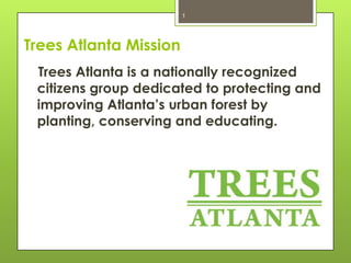 1

Trees Atlanta Mission
Trees Atlanta is a nationally recognized
citizens group dedicated to protecting and
improving Atlanta’s urban forest by
planting, conserving and educating.

 