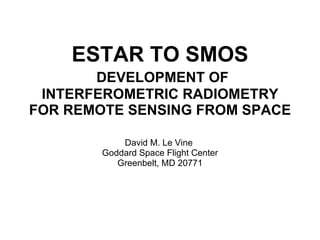 ESTAR TO SMOS   DEVELOPMENT OF INTERFEROMETRIC RADIOMETRY FOR REMOTE SENSING FROM SPACE David M. Le Vine  Goddard Space Flight Center Greenbelt, MD 20771 