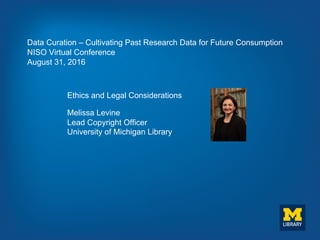 Data Curation – Cultivating Past Research Data for Future Consumption
NISO Virtual Conference
August 31, 2016
Ethics and Legal Considerations
Melissa Levine
Lead Copyright Officer
University of Michigan Library
 