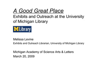 A Good Great Place Exhibits and Outreach at the University of Michigan Library Melissa Levine Exhibits and Outreach Librarian, University of Michigan Library Michigan Academy of Science Arts & Letters  March 20, 2009 