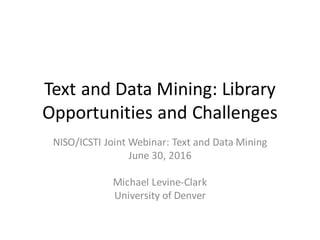 Text	and	Data	Mining:	Library	
Opportunities	and	Challenges
NISO/ICSTI	Joint	Webinar:	Text	and	Data	Mining
June	30,	2016
Michael	Levine-Clark
University	of	Denver
 